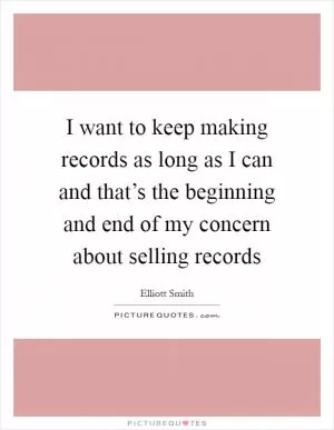 I want to keep making records as long as I can and that’s the beginning and end of my concern about selling records Picture Quote #1