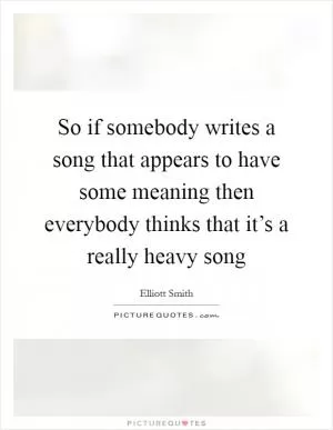 So if somebody writes a song that appears to have some meaning then everybody thinks that it’s a really heavy song Picture Quote #1