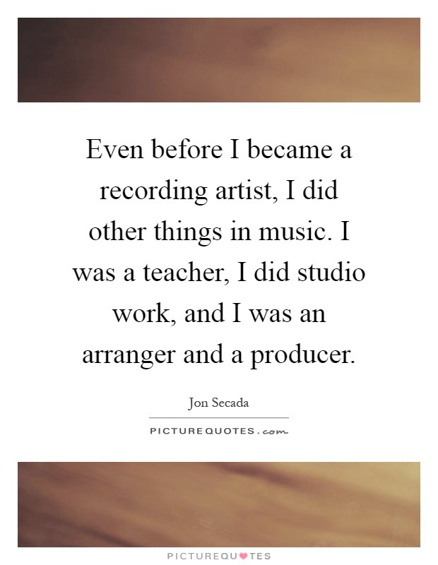 Even before I became a recording artist, I did other things in music. I was a teacher, I did studio work, and I was an arranger and a producer Picture Quote #1