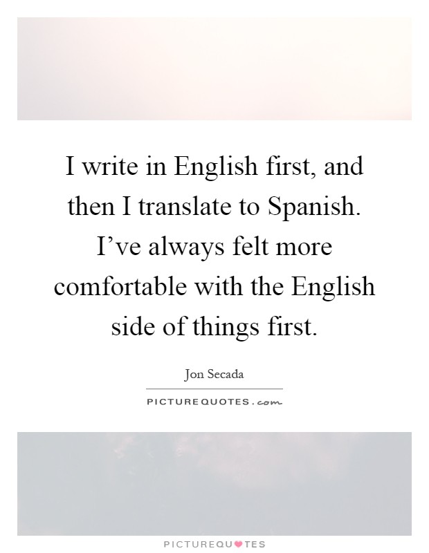 I write in English first, and then I translate to Spanish. I've always felt more comfortable with the English side of things first Picture Quote #1