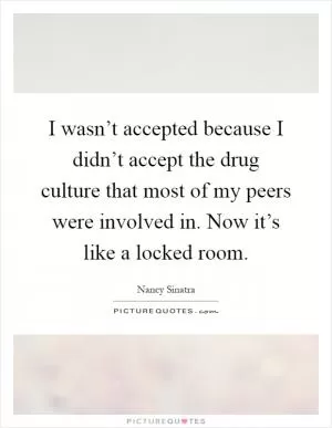 I wasn’t accepted because I didn’t accept the drug culture that most of my peers were involved in. Now it’s like a locked room Picture Quote #1