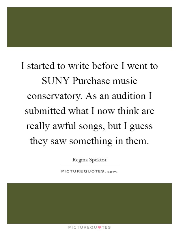I started to write before I went to SUNY Purchase music conservatory. As an audition I submitted what I now think are really awful songs, but I guess they saw something in them Picture Quote #1