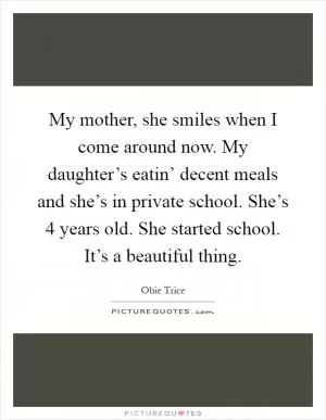 My mother, she smiles when I come around now. My daughter’s eatin’ decent meals and she’s in private school. She’s 4 years old. She started school. It’s a beautiful thing Picture Quote #1