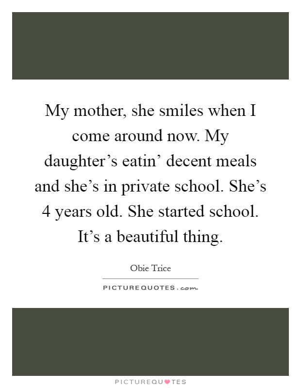 My mother, she smiles when I come around now. My daughter's eatin' decent meals and she's in private school. She's 4 years old. She started school. It's a beautiful thing Picture Quote #1
