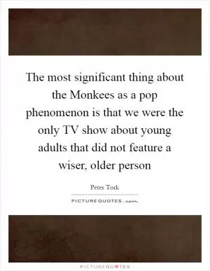 The most significant thing about the Monkees as a pop phenomenon is that we were the only TV show about young adults that did not feature a wiser, older person Picture Quote #1