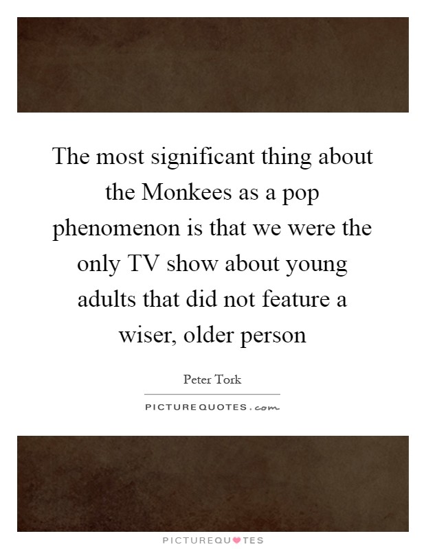 The most significant thing about the Monkees as a pop phenomenon is that we were the only TV show about young adults that did not feature a wiser, older person Picture Quote #1