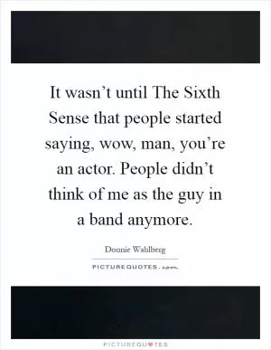 It wasn’t until The Sixth Sense that people started saying, wow, man, you’re an actor. People didn’t think of me as the guy in a band anymore Picture Quote #1