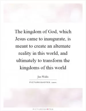 The kingdom of God, which Jesus came to inaugurate, is meant to create an alternate reality in this world, and ultimately to transform the kingdoms of this world Picture Quote #1