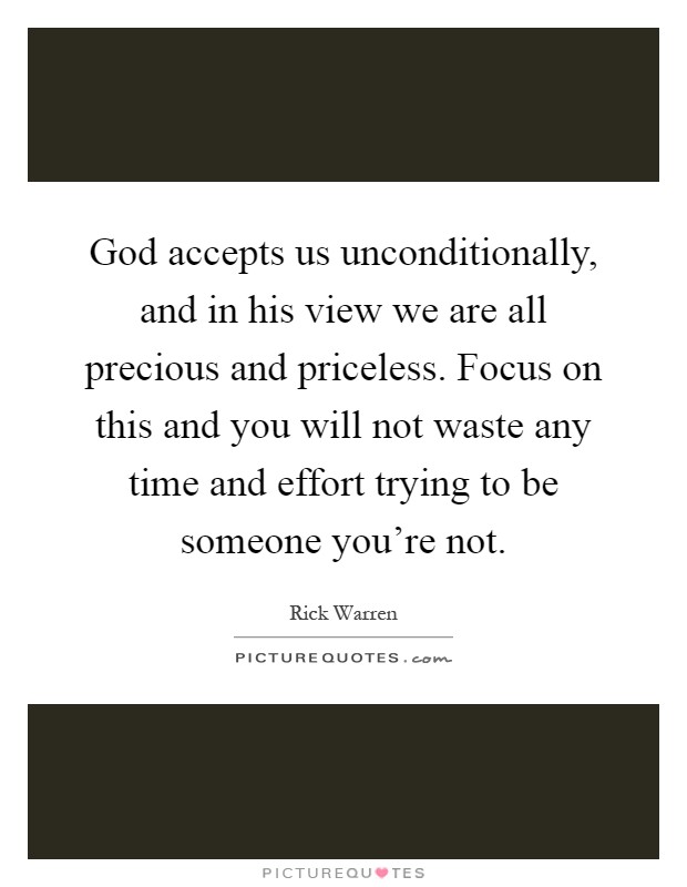 God accepts us unconditionally, and in his view we are all precious and priceless. Focus on this and you will not waste any time and effort trying to be someone you're not Picture Quote #1