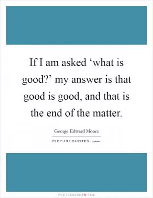 If I am asked ‘what is good?’ my answer is that good is good, and that is the end of the matter Picture Quote #1