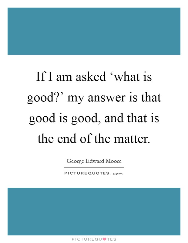 If I am asked ‘what is good?' my answer is that good is good, and that is the end of the matter Picture Quote #1