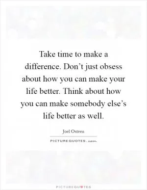 Take time to make a difference. Don’t just obsess about how you can make your life better. Think about how you can make somebody else’s life better as well Picture Quote #1