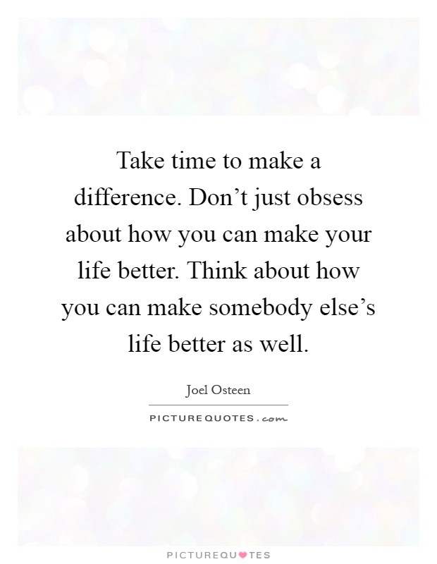 Take time to make a difference. Don't just obsess about how you can make your life better. Think about how you can make somebody else's life better as well Picture Quote #1