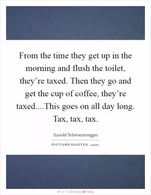 From the time they get up in the morning and flush the toilet, they’re taxed. Then they go and get the cup of coffee, they’re taxed....This goes on all day long. Tax, tax, tax Picture Quote #1