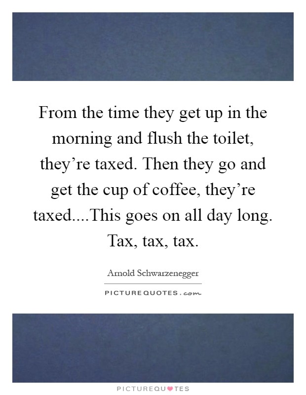 From the time they get up in the morning and flush the toilet, they're taxed. Then they go and get the cup of coffee, they're taxed....This goes on all day long. Tax, tax, tax Picture Quote #1