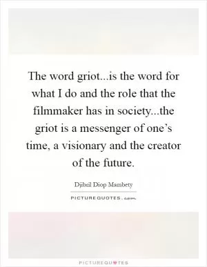The word griot...is the word for what I do and the role that the filmmaker has in society...the griot is a messenger of one’s time, a visionary and the creator of the future Picture Quote #1