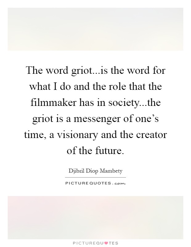 The word griot...is the word for what I do and the role that the filmmaker has in society...the griot is a messenger of one's time, a visionary and the creator of the future Picture Quote #1