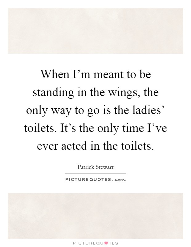 When I'm meant to be standing in the wings, the only way to go is the ladies' toilets. It's the only time I've ever acted in the toilets Picture Quote #1