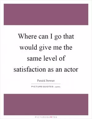 Where can I go that would give me the same level of satisfaction as an actor Picture Quote #1