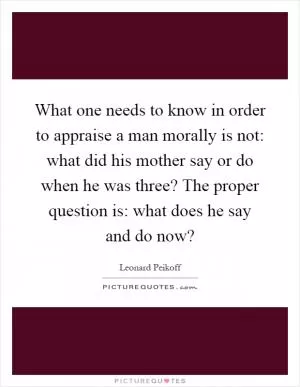 What one needs to know in order to appraise a man morally is not: what did his mother say or do when he was three? The proper question is: what does he say and do now? Picture Quote #1