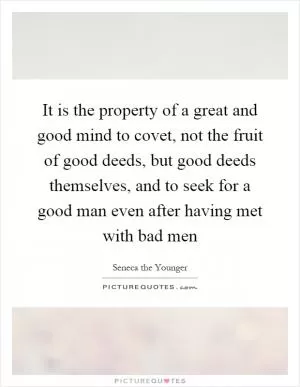 It is the property of a great and good mind to covet, not the fruit of good deeds, but good deeds themselves, and to seek for a good man even after having met with bad men Picture Quote #1