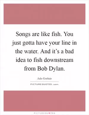 Songs are like fish. You just gotta have your line in the water. And it’s a bad idea to fish downstream from Bob Dylan Picture Quote #1