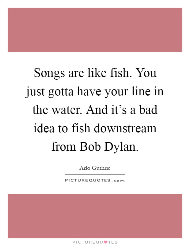 Songs are like fish. You just gotta have your line in the water. And it's a bad idea to fish downstream from Bob Dylan Picture Quote #1