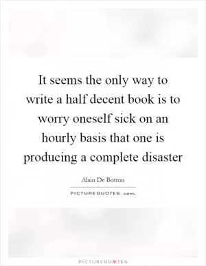 It seems the only way to write a half decent book is to worry oneself sick on an hourly basis that one is producing a complete disaster Picture Quote #1
