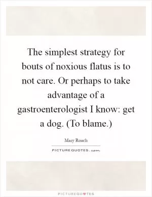 The simplest strategy for bouts of noxious flatus is to not care. Or perhaps to take advantage of a gastroenterologist I know: get a dog. (To blame.) Picture Quote #1