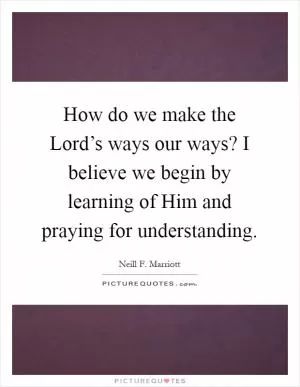How do we make the Lord’s ways our ways? I believe we begin by learning of Him and praying for understanding Picture Quote #1