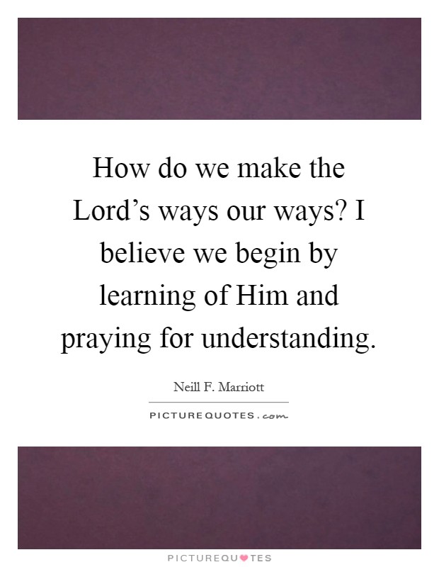 How do we make the Lord's ways our ways? I believe we begin by learning of Him and praying for understanding Picture Quote #1