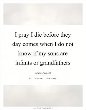 I pray I die before they day comes when I do not know if my sons are infants or grandfathers Picture Quote #1