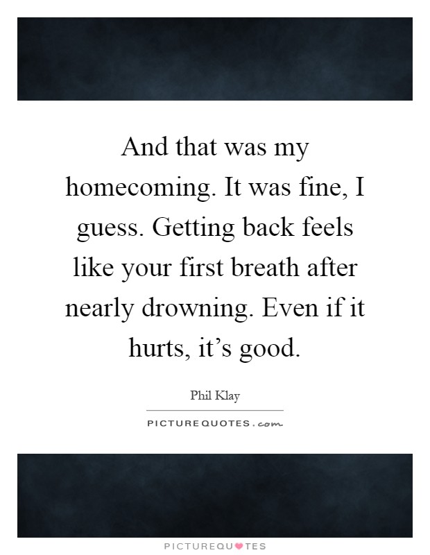 And that was my homecoming. It was fine, I guess. Getting back feels like your first breath after nearly drowning. Even if it hurts, it's good Picture Quote #1