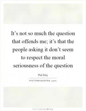 It’s not so much the question that offends me; it’s that the people asking it don’t seem to respect the moral seriousness of the question Picture Quote #1