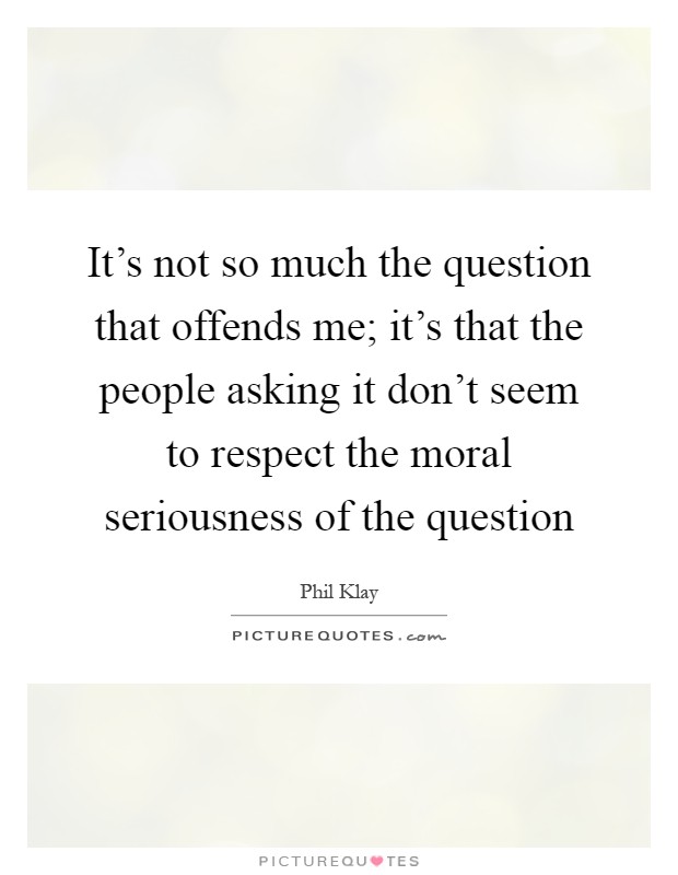 It's not so much the question that offends me; it's that the people asking it don't seem to respect the moral seriousness of the question Picture Quote #1