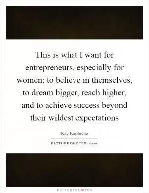 This is what I want for entrepreneurs, especially for women: to believe in themselves, to dream bigger, reach higher, and to achieve success beyond their wildest expectations Picture Quote #1
