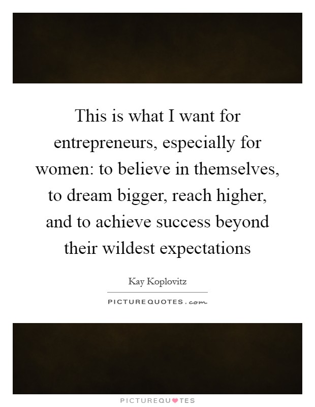 This is what I want for entrepreneurs, especially for women: to believe in themselves, to dream bigger, reach higher, and to achieve success beyond their wildest expectations Picture Quote #1