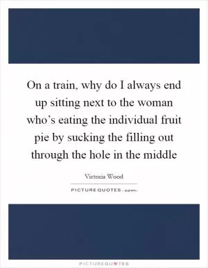 On a train, why do I always end up sitting next to the woman who’s eating the individual fruit pie by sucking the filling out through the hole in the middle Picture Quote #1