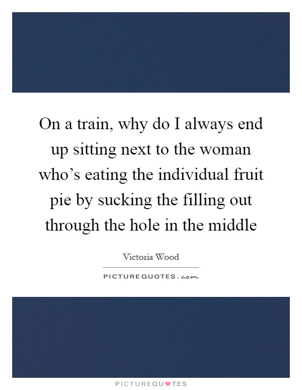 On a train, why do I always end up sitting next to the woman who's eating the individual fruit pie by sucking the filling out through the hole in the middle Picture Quote #1