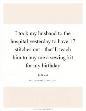 I took my husband to the hospital yesterday to have 17 stitches out - that’ll teach him to buy me a sewing kit for my birthday Picture Quote #1