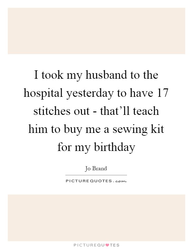 I took my husband to the hospital yesterday to have 17 stitches out - that'll teach him to buy me a sewing kit for my birthday Picture Quote #1