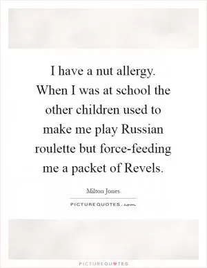 I have a nut allergy. When I was at school the other children used to make me play Russian roulette but force-feeding me a packet of Revels Picture Quote #1