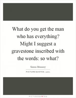 What do you get the man who has everything? Might I suggest a gravestone inscribed with the words: so what? Picture Quote #1