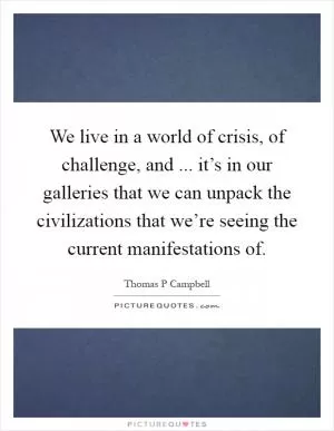 We live in a world of crisis, of challenge, and ... it’s in our galleries that we can unpack the civilizations that we’re seeing the current manifestations of Picture Quote #1