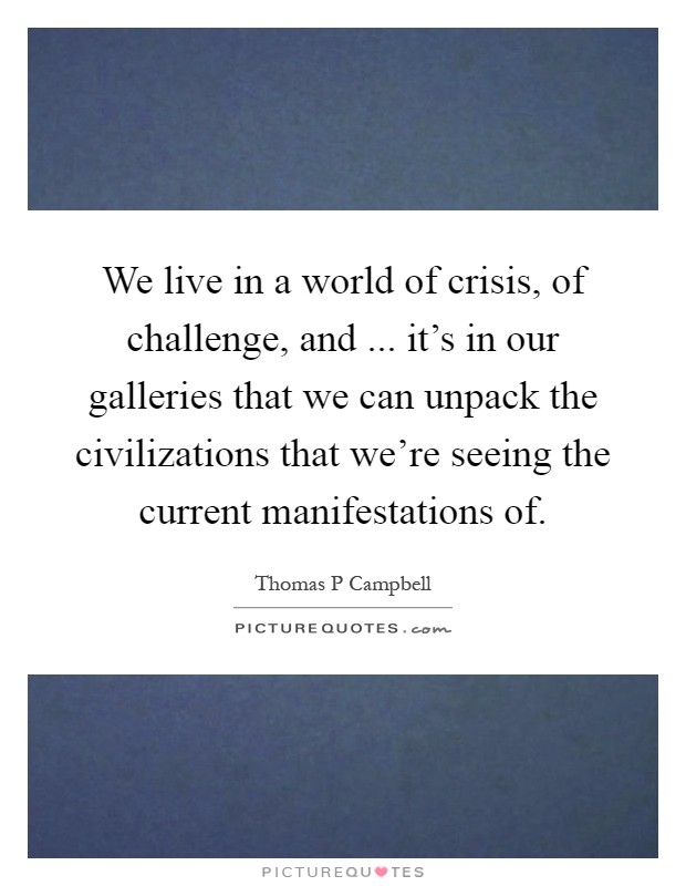 We live in a world of crisis, of challenge, and ... it's in our galleries that we can unpack the civilizations that we're seeing the current manifestations of Picture Quote #1