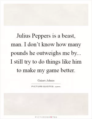 Julius Peppers is a beast, man. I don’t know how many pounds he outweighs me by... I still try to do things like him to make my game better Picture Quote #1