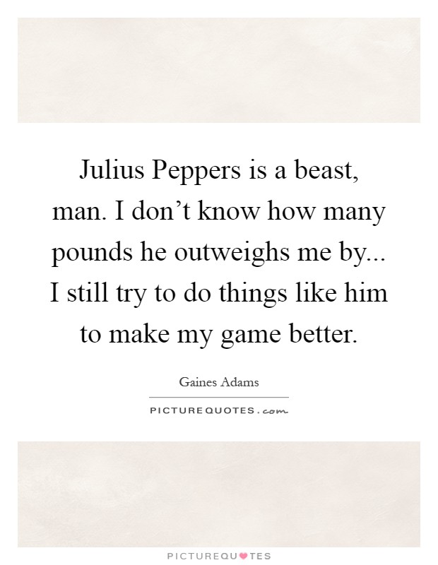 Julius Peppers is a beast, man. I don't know how many pounds he outweighs me by... I still try to do things like him to make my game better Picture Quote #1