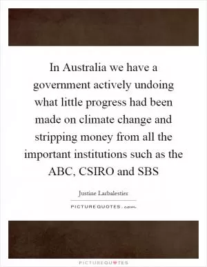 In Australia we have a government actively undoing what little progress had been made on climate change and stripping money from all the important institutions such as the ABC, CSIRO and SBS Picture Quote #1