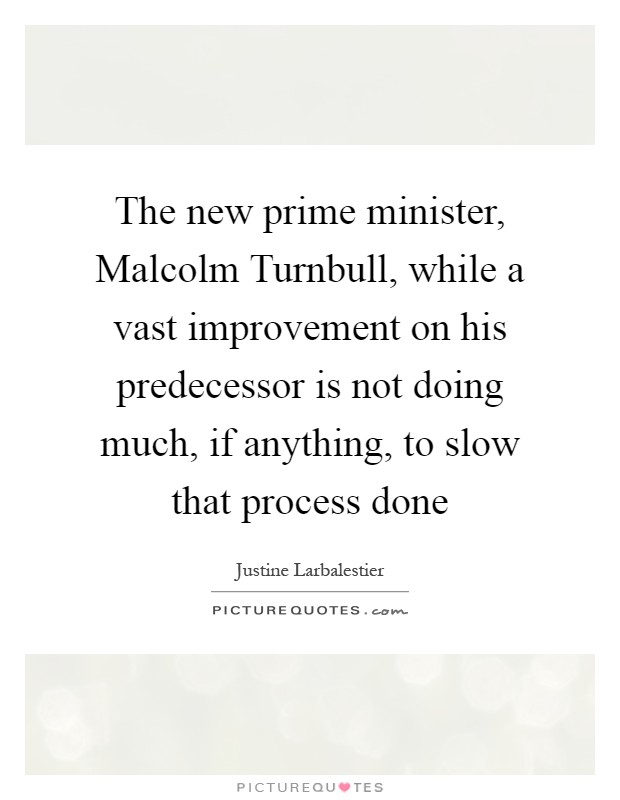 The new prime minister, Malcolm Turnbull, while a vast improvement on his predecessor is not doing much, if anything, to slow that process done Picture Quote #1
