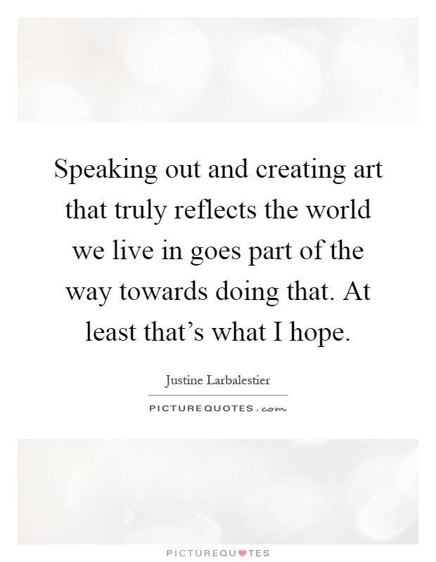 Speaking out and creating art that truly reflects the world we live in goes part of the way towards doing that. At least that's what I hope Picture Quote #1